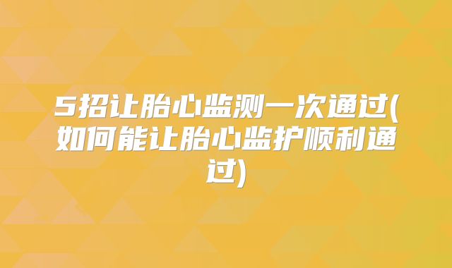 5招让胎心监测一次通过(如何能让胎心监护顺利通过)