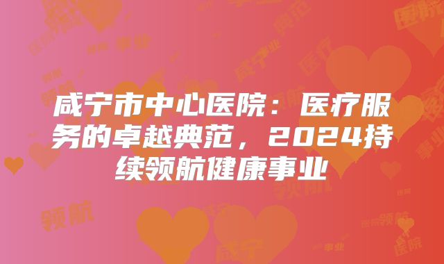 咸宁市中心医院：医疗服务的卓越典范，2024持续领航健康事业