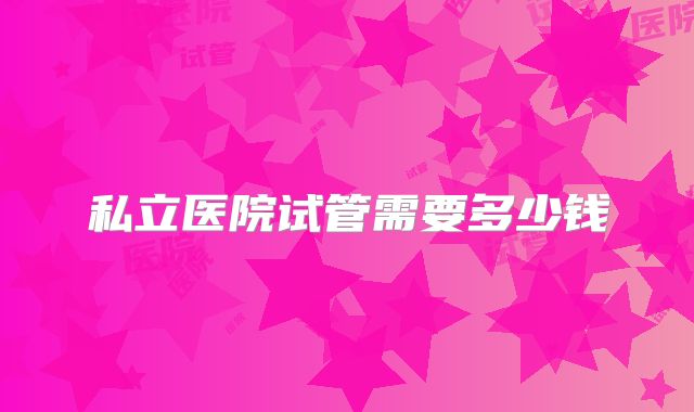 私立医院试管需要多少钱