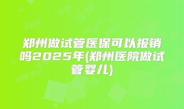 郑州做试管医保可以报销吗2025年(郑州医院做试管婴儿)