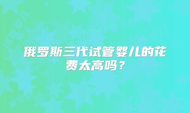 俄罗斯三代试管婴儿的花费太高吗？