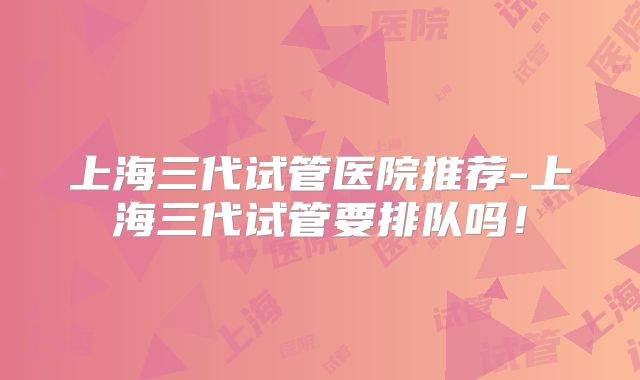 上海三代试管医院推荐-上海三代试管要排队吗！