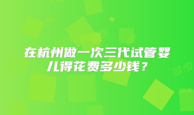 在杭州做一次三代试管婴儿得花费多少钱？