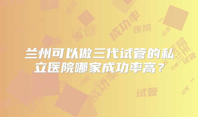 兰州可以做三代试管的私立医院哪家成功率高？