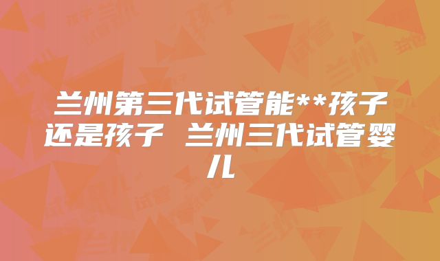 兰州第三代试管能**孩子还是孩子 兰州三代试管婴儿