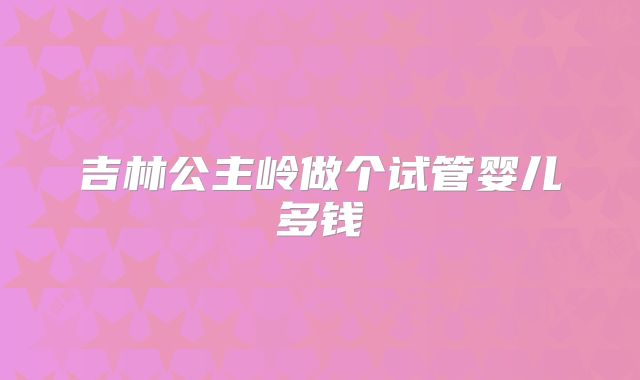 吉林公主岭做个试管婴儿多钱