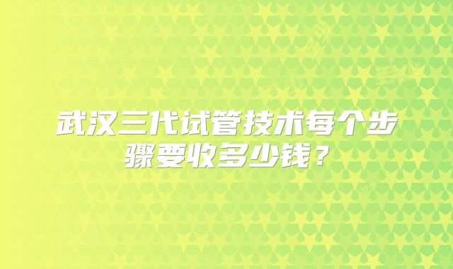 武汉三代试管技术每个步骤要收多少钱?