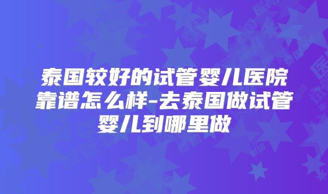 泰国较好的试管婴儿医院靠谱怎么样-去泰国做试管婴儿到哪里做