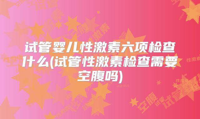 试管婴儿性激素六项检查什么(试管性激素检查需要空腹吗)