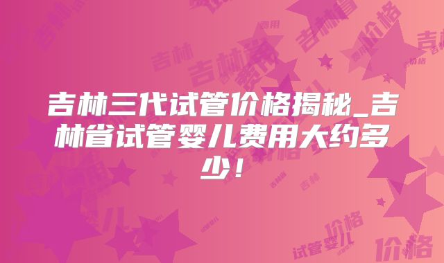 吉林三代试管价格揭秘_吉林省试管婴儿费用大约多少！
