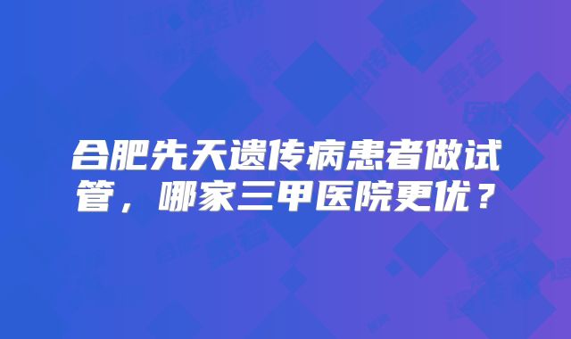 合肥先天遗传病患者做试管，哪家三甲医院更优？