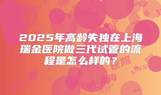 2025年高龄失独在上海瑞金医院做三代试管的流程是怎么样的?