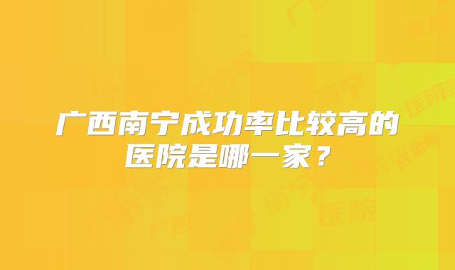 广西南宁成功率比较高的医院是哪一家？