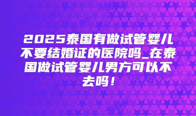 2025泰国有做试管婴儿不要结婚证的医院吗_在泰国做试管婴儿男方可以不去吗！