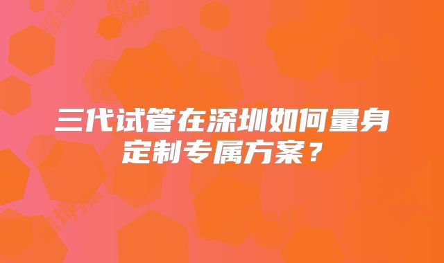 三代试管在深圳如何量身定制专属方案？