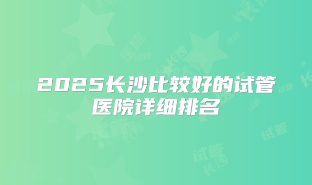 2025长沙比较好的试管医院详细排名