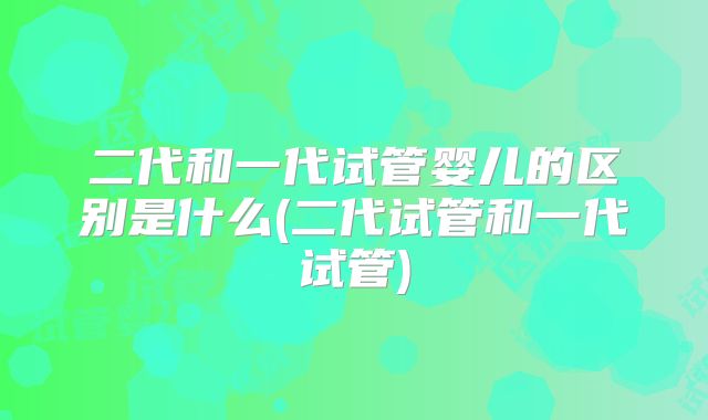 二代和一代试管婴儿的区别是什么(二代试管和一代试管)