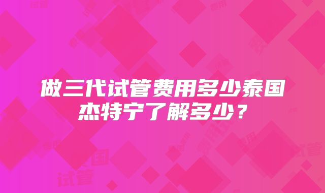 做三代试管费用多少泰国杰特宁了解多少？