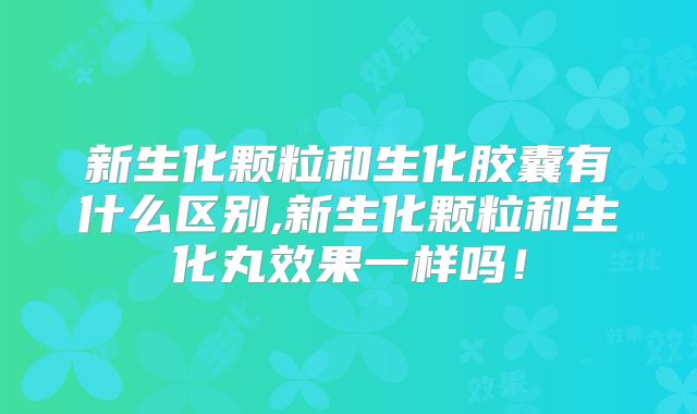 新生化颗粒和生化胶囊有什么区别,新生化颗粒和生化丸效果一样吗!