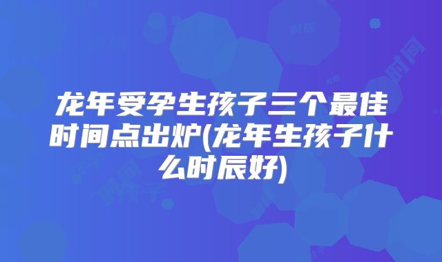 龙年受孕生孩子三个最佳时间点出炉(龙年生孩子什么时辰好)