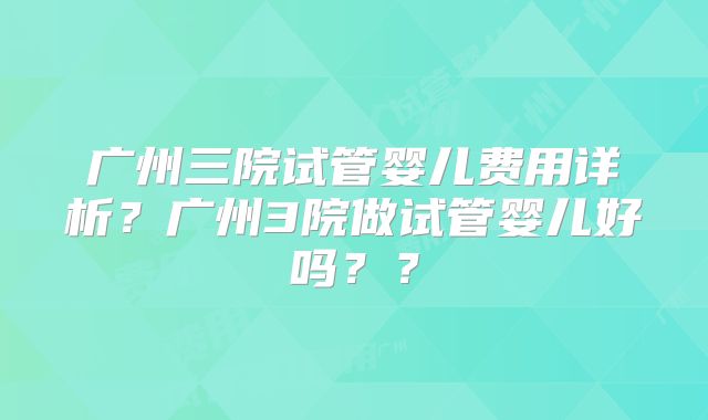广州三院试管婴儿费用详析？广州3院做试管婴儿好吗？？