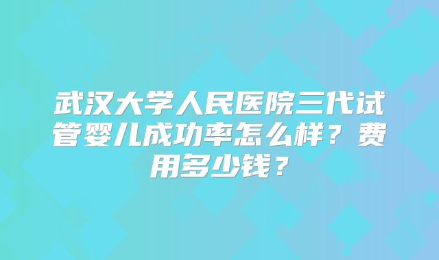 武汉大学人民医院三代试管婴儿成功率怎么样?费用多少钱?