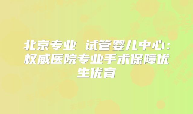 北京专业 试管婴儿中心：权威医院专业手术保障优生优育