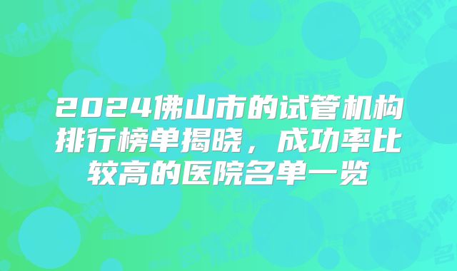 2024佛山市的试管机构排行榜单揭晓,成功率比较高的医院名单一览