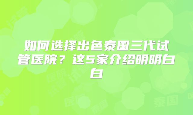 如何选择出色泰国三代试管医院？这5家介绍明明白白