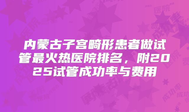内蒙古子宫畸形患者做试管最火热医院排名，附2025试管成功率与费用