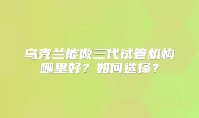 乌克兰能做三代试管机构哪里好？如何选择？