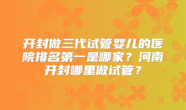 开封做三代试管婴儿的医院排名第一是哪家？河南开封哪里做试管？