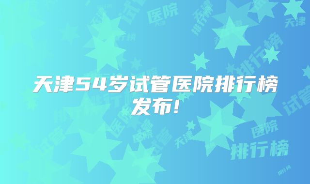 天津54岁试管医院排行榜发布!