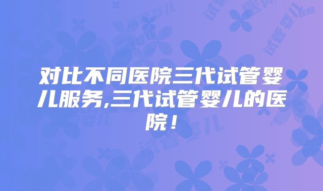 对比不同医院三代试管婴儿服务,三代试管婴儿的医院！