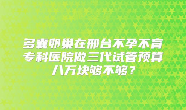多囊卵巢在邢台不孕不育专科医院做三代试管预算八万块够不够？
