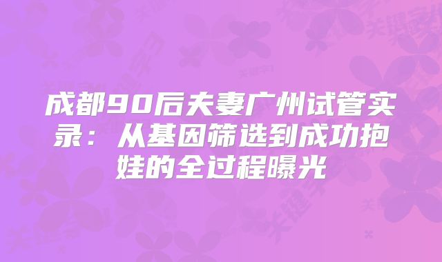 成都90后夫妻广州试管实录：从基因筛选到成功抱娃的全过程曝光
