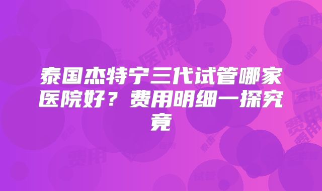 泰国杰特宁三代试管哪家医院好？费用明细一探究竟
