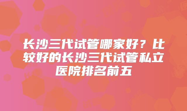 长沙三代试管哪家好？比较好的长沙三代试管私立医院排名前五