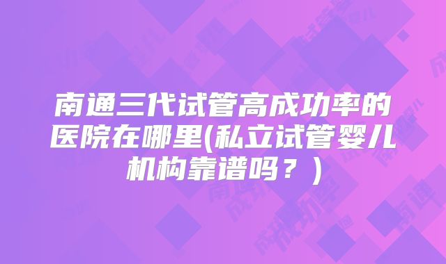 南通三代试管高成功率的医院在哪里(私立试管婴儿机构靠谱吗?)
