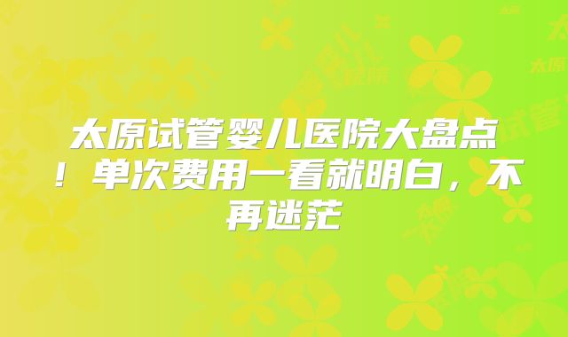 太原试管婴儿医院大盘点!单次费用一看就明白,不再迷茫