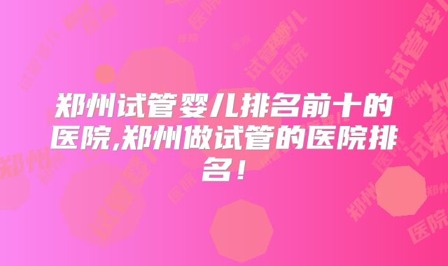 郑州试管婴儿排名前十的医院,郑州做试管的医院排名!