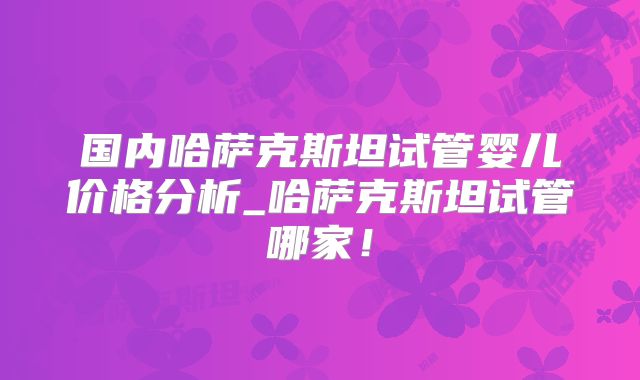 国内哈萨克斯坦试管婴儿价格分析_哈萨克斯坦试管哪家！
