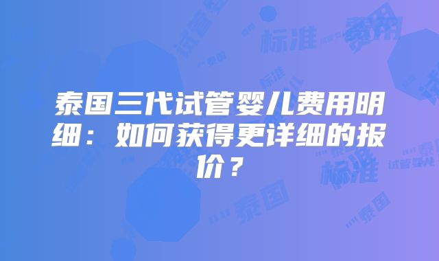 泰国三代试管婴儿费用明细:如何获得更详细的报价?