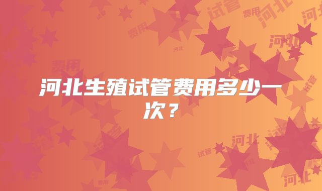 河北生殖试管费用多少一次?