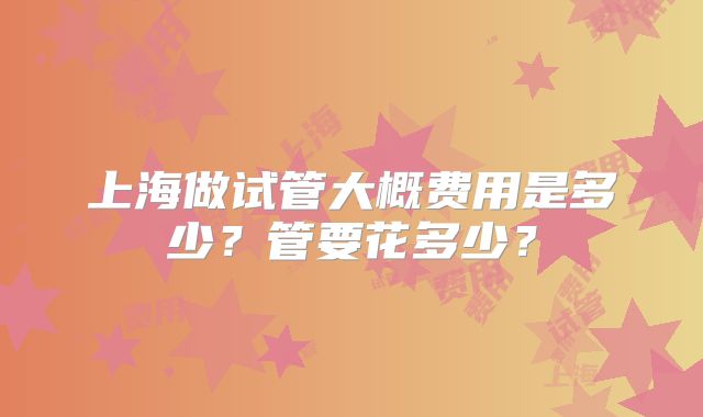 上海做试管大概费用是多少？管要花多少？