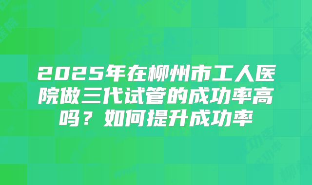2025年在柳州市工人医院做三代试管的成功率高吗？如何提升成功率