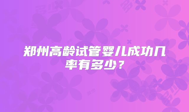 郑州高龄试管婴儿成功几率有多少？