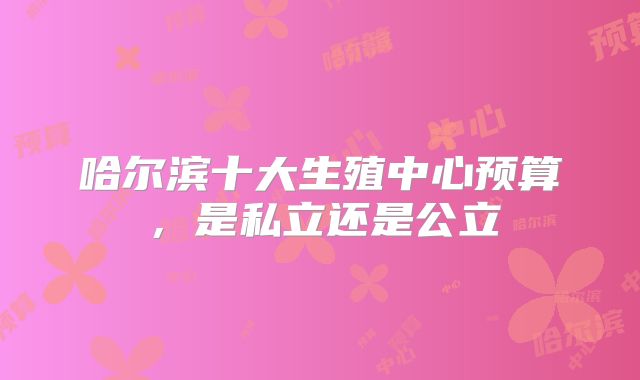 哈尔滨十大生殖中心预算，是私立还是公立