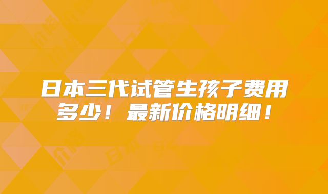 日本三代试管生孩子费用多少！最新价格明细！