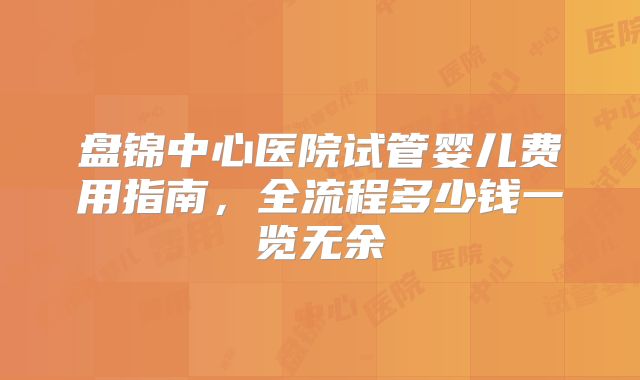 盘锦中心医院试管婴儿费用指南，全流程多少钱一览无余